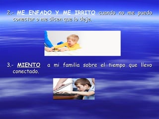 2.-2.- ME ENFADO Y ME IRRITO cuando no me puedocuando no me puedo
conectar o me dicen que lo deje.conectar o me dicen que lo deje.
3.-3.- MIENTOMIENTO a mi familia sobre el tiempo que llevoa mi familia sobre el tiempo que llevo
conectado.conectado.
 