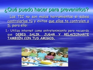 ¿Qué puedo hacer para prevenirlos?¿Qué puedo hacer para prevenirlos?
Las TIC no son malas herramientas si sabesLas TIC no son malas herramientas si sabes
controlarlas túcontrolarlas tú y evitasy evitas que ellas te controlen aque ellas te controlen a
titi, para ello:, para ello:
1.- Utiliza internet como entretenimiento pero recuerda1.- Utiliza internet como entretenimiento pero recuerda
queque DEBES SALIR, JUGAR Y RELACIONARTEDEBES SALIR, JUGAR Y RELACIONARTE
TAMBIÉN CON TUS AMIGOS.TAMBIÉN CON TUS AMIGOS.
 