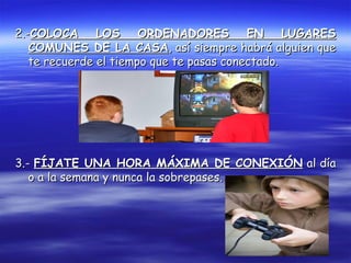 2.-2.-COLOCA LOS ORDENADORES EN LUGARESCOLOCA LOS ORDENADORES EN LUGARES
COMUNES DE LA CASACOMUNES DE LA CASA, así siempre habrá alguien que, así siempre habrá alguien que
te recuerde el tiempo que te pasas conectado.te recuerde el tiempo que te pasas conectado.
3.-3.- FÍJATE UNA HORA MÁXIMA DE CONEXIÓNFÍJATE UNA HORA MÁXIMA DE CONEXIÓN al díaal día
o a la semana y nunca la sobrepases.o a la semana y nunca la sobrepases.
 