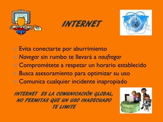 INTERNET
Evita conectarte por aburrimiento
Navegar sin rumbo te llevará a naufragar
Comprométete a respetar un horario establecido
Busca asesoramiento para optimizar su uso
Comunica cualquier incidente inapropiado
INTERNET ES LA COMUNICACIÓN GLOBAL,
NO PERMITAS QUE UN USO INADECUADO
TE LIMITE