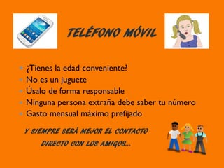 TELÉFONO MÓVIL
¿Tienes la edad conveniente?
No es un juguete
Úsalo de forma responsable
Ninguna persona extraña debe saber tu número
Gasto mensual máximo prefijado
Y SIEMPRE SERÁ MEJOR EL CONTACTO
DIRECTO CON LOS AMIGOS…