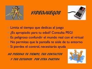 VIDEOJUEGOS
NO PIERDAS TU TIEMPO, TUS CONTACTOS
Y TUS ESTUDIOS POR OTRA PARTIDA
Limita el tiempo que dedicas al juego
¿Es apropiado para tu edad? Consulta PEGI
Es peligroso confundir el mundo real con el virtual
No permitas que la pantalla te aisle de tu entorno
Si pierdes el control, necesitarás ayuda