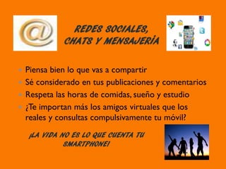 REDES SOCIALES,
CHATS Y MENSAJERÍA
¡LA VIDA NO ES LO QUE CUENTA TU
SMARTPHONE!
Piensa bien lo que vas a compartir
Sé considerado en tus publicaciones y comentarios
Respeta las horas de comidas, sueño y estudio
¿Te importan más los amigos virtuales que los
reales y consultas compulsivamente tu móvil?
