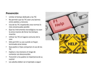 Prevención
• Limitar el tiempo dedicado a las TIC
• No permitir que las TIC sean una barrera
entre adultos y menores
• Uso de las TIC respetando unas normas lo
más consensuadas posible
• Que los instrumentos tecnológicos no sean
la única manera de llenar los tiempos
muertos
• Utilizar las TIC en lugares comunes de la
casa
• Sólo permitir su uso cuando se hayan
terminado otras tareas
• Que padres e hijos compartan el uso de las
TIC
• Explicar a los menores el riesgo de
contactar con desconocidos
• Transmitir a los padres la importancia de su
control
• Los adultos deben ser el ejemplo a seguir
 