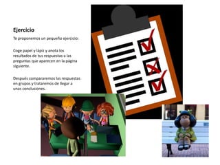 Ejercicio
Te proponemos un pequeño ejercicio:
Coge papel y lápiz y anota los
resultados de tus respuestas a las
preguntas que aparecen en la página
siguiente.
Después compararemos las respuestas
en grupos y trataremos de llegar a
unas conclusiones.
 