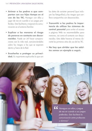 14 | PREVENCIÓN: UNA BUENA SALUD DIGITAL
•	Animar a los padres a que com-
partan con sus hijos tiempo en el
uso de las TIC. Navegar con ellos y
jugar de vez en cuando a sus juegos pre-
feridos. Esto facilitará y mejorará la comu-
nicación en el entorno familiar.
•	Explicar a los menores el riesgo
de ponerse en contacto con desco-
nocidos. Puede ser útil hacer compara-
ciones con la vida real, concienciándoles
sobre los riesgos a los que se exponen
dentro y fuera de la Red.
•	Enseñarles a proteger su privaci-
dad. Es importante explicarles lo que son
los datos de carácter personal (que inclu-
yen las fotografías) y los riesgos que con-
lleva compartirlos con desconocidos.
•	Transmitir a los padres la impor-
tancia de utilizar los sistemas de
control parental para evitar el acceso
a páginas Web no recomendables para
menores, así como el contacto con desco-
nocidos. Esto debe hacerse al menos du-
rante los primeros años de uso de las TIC.
•	 No hay que olvidar que los adul-
tos somos un ejemplo a seguir.
Navegue con ellos y juegue
de vez en cuando a sus juegos
preferidos. Esto facilitará la
comunicación entre profesores
y alumnos”
 