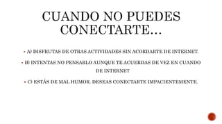  A) DISFRUTAS DE OTRAS ACTIVIDADES SIN ACORDARTE DE INTERNET.
 B) INTENTAS NO PENSARLO AUNQUE TE ACUERDAS DE VEZ EN CUANDO
DE INTERNET
 C) ESTÁS DE MAL HUMOR. DESEAS CONECTARTE IMPACIENTEMENTE.
 