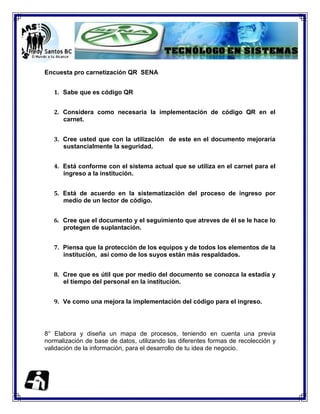 Encuesta pro carnetización QR SENA


   1. Sabe que es código QR


   2. Considera como necesaria la implementación de código QR en el
      carnet.


   3. Cree usted que con la utilización de este en el documento mejoraría
      sustancialmente la seguridad.


   4. Está conforme con el sistema actual que se utiliza en el carnet para el
      ingreso a la institución.


   5. Está de acuerdo en la sistematización del proceso de ingreso por
      medio de un lector de código.


   6. Cree que el documento y el seguimiento que atreves de él se le hace lo
      protegen de suplantación.


   7. Piensa que la protección de los equipos y de todos los elementos de la
      institución, así como de los suyos están más respaldados.


   8. Cree que es útil que por medio del documento se conozca la estadía y
      el tiempo del personal en la institución.


   9. Ve como una mejora la implementación del código para el ingreso.




8° Elabora y diseña un mapa de procesos, teniendo en cuenta una previa
normalización de base de datos, utilizando las diferentes formas de recolección y
validación de la información, para el desarrollo de tu idea de negocio.
 