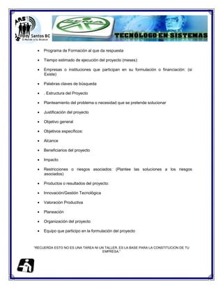 Programa de Formación al que da respuesta

     Tiempo estimado de ejecución del proyecto (meses):

     Empresas o instituciones que participan en su formulación o financiación: (si
     Existe)

     Palabras claves de búsqueda

     . Estructura del Proyecto

     Planteamiento del problema o necesidad que se pretende solucionar

     Justificación del proyecto

     Objetivo general

     Objetivos específicos:

     Alcance

     Beneficiarios del proyecto

     Impacto

     Restricciones o riesgos asociados: (Plantee las soluciones a los riesgos
     asociados)

     Productos o resultados del proyecto:

     Innovación/Gestión Tecnológica

     Valoración Productiva

     Planeación

     Organización del proyecto

     Equipo que participo en la formulación del proyecto



“RECUERDA ESTO NO ES UNA TAREA NI UN TALLER, ES LA BASE PARA LA CONSTITUCION DE TU
                                   EMPRESA.”
 