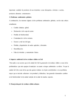 5
importante cantidad de productos de uso doméstico como detergentes, solventes o aceites,
productos altamente contaminantes.
3. Problemas ambientales globales
A continuación, les mostrare algunos de los problemas ambientales globales, son los más críticos
actualmente:
 Cambio climático global.
 Destrucción de la capa de ozono.
 Perdida de biodiversidad.
 Contaminación de los océanos.
 Escasez y mal uso del agua.
 Pérdida y degradación de suelos agrícolas y forestales.
 Desertificación.
 Falta de viviendas y saneamiento básico.
4. Impacto ambiental de los residuos sólidos en Cali
Para nadie es un secreto que en la ciudad de Cali la generación de residuos sólidos es una de las
problemáticas que más aquejan al municipio en cuanto a riesgos ambientales se refiere. Ya que la
ciudad de Cali es una de las que más genera residuos en el país convirtiéndose en un problema
mayor que se necesita solucionar con prontitud y delicadeza, han generado demasiados cambios
en la biodiversidad de la ciudad además de la salud de muchas especies.
5. Manejo integral de residuos sólidos urbanos
 