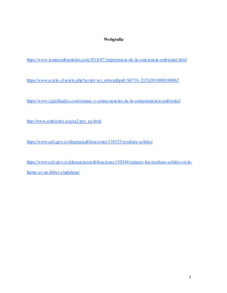 7
Webgrafia
https://www.temasambientales.com/2018/07/importancia-de-la-conciencia-ambiental.html
https://www.scielo.cl/scielo.php?script=sci_arttext&pid=S0718-235X2018000100065
https://www.significados.com/causas-y-consecuencias-de-la-contaminacion-ambiental/
http://www.ambientis.org/ea2/pro_ea.html
https://www.cali.gov.co/dagma/publicaciones/138335/residuos-solidos/
https://www.cali.gov.co/planeacion/publicaciones/130344/separar-los-residuos-solidos-en-la-
fuente-es-un-deber-ciudadano/
 
