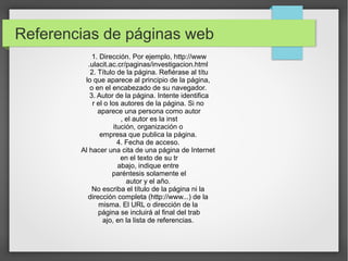 Referencias de páginas web
1. Dirección. Por ejemplo, http://www
.ulacit.ac.cr/paginas/investigacion.html
2. Título de la página. Refiérase al títu
lo que aparece al principio de la página,
o en el encabezado de su navegador.
3. Autor de la página. Intente identifica
r el o los autores de la página. Si no
aparece una persona como autor
, el autor es la inst
itución, organización o
empresa que publica la página.
4. Fecha de acceso.
Al hacer una cita de una página de Internet
en el texto de su tr
abajo, indique entre
paréntesis solamente el
autor y el año.
No escriba el título de la página ni la
dirección completa (http://www...) de la
misma. El URL o dirección de la
página se incluirá al final del trab
ajo, en la lista de referencias.

 