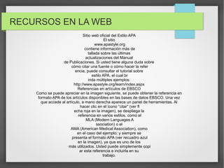 RECURSOS EN LA WEB
Sitio web oficial del Estilo APA
El sitio
www.apastyle.org
contiene información más de
tallada sobre las últimas
actualizaciones del Manual
de Publicaciones. Si usted tiene alguna duda sobre
cómo citar una fuente o cómo hacer la refer
encia, puede consultar el tutorial sobre
estilo APA, el cual br
inda múltiples ejemplos:
http://www.apastyle.org/learn/index.aspx
Referencias en artículos de EBSCO
Como se puede apreciar en la imagen siguiente, se puede obtener la referencia en
formato APA de los artículos disponibles en las bases de datos EBSCO. Una vez
que accede al artículo, a mano derecha aparece un panel de herramientas. Al
hacer clic en el ícono “citar” (ver fl
echa roja en la imagen), se despliega la
referencia en varios estilos, como el
MLA (Modern Languages A
ssociation) o el
AMA (American Medical Association), como
en el caso del ejemplo; y siempre se
presenta el formato APA (ver recuadro azul
en la imagen), ya que es uno de los
más utilizados. Usted puede simplemente copi
ar esta referencia e incluirla en su
trabajo.

 