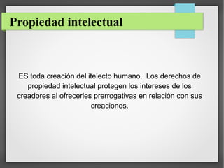 Propiedad intelectual

ES toda creación del itelecto humano. Los derechos de
propiedad intelectual protegen los intereses de los
creadores al ofrecerles prerrogativas en relación con sus
creaciones.

 