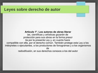 Leyes sobre derecho de autor

Artículo 1°. Los autores de obras literar
ias, científicas y artísticas gozarán de
protección para sus obras en la forma prescr
ita por la presente Ley y, en cuanto fuere
compatible con ella, por el derecho común. También protege esta Ley a los
intérpretes o ejecutantes, a los productores de fonogramas y a los organismos
de
radiodifusión, en sus derechos conexos a los del autor

 