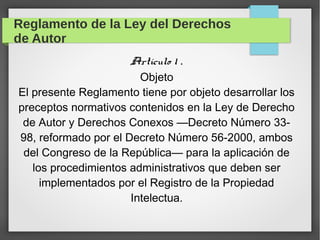Reglamento de la Ley del Derechos
de Autor
Artículo 1 .
Objeto
El presente Reglamento tiene por objeto desarrollar los
preceptos normativos contenidos en la Ley de Derecho
de Autor y Derechos Conexos —Decreto Número 3398, reformado por el Decreto Número 56-2000, ambos
del Congreso de la República— para la aplicación de
los procedimientos administrativos que deben ser
implementados por el Registro de la Propiedad
Intelectua.

 