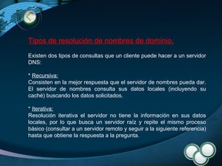 Tipos de resolución de nombres de dominio. Existen dos tipos de consultas que un cliente puede hacer a un servidor DNS: *  Recursiva: Consisten en la mejor respuesta que el servidor de nombres pueda dar. El servidor de nombres consulta sus datos locales (incluyendo su caché) buscando los datos solicitados. *  Iterativa: Resolución iterativa el servidor no tiene la información en sus datos locales, por lo que busca un servidor raíz y repite el mismo proceso básico (consultar a un servidor remoto y seguir a la siguiente referencia) hasta que obtiene la respuesta a la pregunta. 