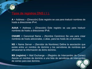 Tipos de registros DNS ( I ). A  = Address – (Dirección) Este registro se usa para traducir nombres de hosts a direcciones IPv4. AAAA  = Address – (Dirección) Este registro se usa para traducir nombres de hosts a direcciones IPv6.  CNAME  = Canonical Name – (Nombre Canónico) Se usa para crear nombres de hosts adicionales, o alias, para los hosts de un dominio. NS  = Name Server – (Servidor de Nombres) Define la asociación que existe entre un nombre de dominio y los servidores de nombres que almacenan la información de dicho dominio. MX (registro)  = Mail Exchange – (Registro de Intercambio de Correo) Asocia un nombre de dominio a una lista de servidores de intercambio de correo para ese dominio. 