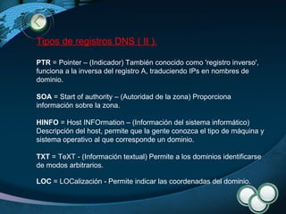 Tipos de registros DNS ( II ). PTR  = Pointer – (Indicador) También conocido como 'registro inverso', funciona a la inversa del registro A, traduciendo IPs en nombres de dominio. SOA  = Start of authority – (Autoridad de la zona) Proporciona información sobre la zona. HINFO  = Host INFOrmation – (Información del sistema informático) Descripción del host, permite que la gente conozca el tipo de máquina y sistema operativo al que corresponde un dominio. TXT  = TeXT - (Información textual) Permite a los dominios identificarse de modos arbitrarios. LOC  = LOCalización - Permite indicar las coordenadas del dominio. 