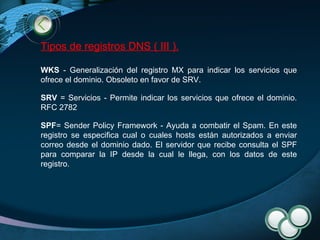 Tipos de registros DNS ( III ). WKS  - Generalización del registro MX para indicar los servicios que ofrece el dominio. Obsoleto en favor de SRV. SRV  = Servicios - Permite indicar los servicios que ofrece el dominio. RFC 2782 SPF = Sender Policy Framework - Ayuda a combatir el Spam. En este registro se especifica cual o cuales hosts están autorizados a enviar correo desde el dominio dado. El servidor que recibe consulta el SPF para comparar la IP desde la cual le llega, con los datos de este registro. 