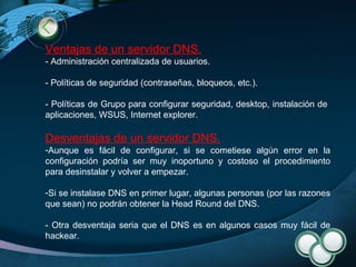 Ventajas de un servidor DNS. - Administración centralizada de usuarios. - Políticas de seguridad (contraseñas, bloqueos, etc.). - Políticas de Grupo para configurar seguridad, desktop, instalación de  aplicaciones, WSUS, Internet explorer. Desventajas de un servidor DNS. Aunque es fácil de configurar, si se cometiese algún error en la configuración podría ser muy inoportuno y costoso el procedimiento para desinstalar y volver a empezar. Si se instalase DNS en primer lugar, algunas personas (por las razones que sean) no podrán obtener la Head Round del DNS. - Otra desventaja seria que el DNS es en algunos casos muy fácil de hackear. 