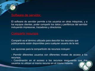 Software de servidor. El software de servidor permite a los usuarios en otras máquinas, y a los equipos clientes, poder compartir los datos y periféricos del servidor incluyendo impresoras, trazadores y directorios. Compartir recursos Compartir es el término utilizado para describir los recursos que públicamente están disponibles para cualquier usuario de la red. Las opciones para la compartición de recursos incluyen: - Permitir diferentes usuarios con diferentes niveles de acceso a los recursos.  - Coordinación en el acceso a los recursos asegurando que dos usuarios no utilizan el mismo recurso en el mismo instante.  
