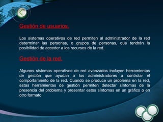 Gestión de usuarios. Los sistemas operativos de red permiten al administrador de la red determinar las personas, o grupos de personas, que tendrán la posibilidad de acceder a los recursos de la red.  Gestión de la red. Algunos sistemas operativos de red avanzados incluyen herramientas de gestión que ayudan a los administradores a controlar el comportamiento de la red. Cuando se produce un problema en la red, estas herramientas de gestión permiten detectar síntomas de la presencia del problema y presentar estos síntomas en un gráfico o en otro formato 