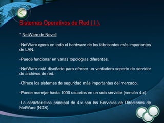 Sistemas Operativos de Red ( I ). *  NetWare de Novell   NetWare opera en todo el hardware de los fabricantes más importantes de LAN. Puede funcionar en varias topologías diferentes.  NetWare está diseñado para ofrecer un verdadero soporte de servidor de archivos de red.  Ofrece los sistemas de seguridad más importantes del mercado. Puede manejar hasta 1000 usuarios en un solo servidor (versión 4.x). La característica principal de 4.x son los Servicios de Directorios de NetWare (NDS).  