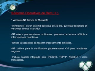 Sistemas Operativos de Red ( II ). *  Windows NT Server de Microsoft . Windows NT es un sistema operativo de 32 bits, que está disponible en versiones cliente y servidor. NT ofrece procesamiento multitareas, procesos de lectura múltiple e interrupciones prioritarias. Ofrece la capacidad de realizar procesamiento simétrico. NT califica para la certificación gubernamental C-2 para ambientes seguros. Incluye soporte integrado para IPX/SPX, TCP/IP, NetBEUI y otros transportes. 