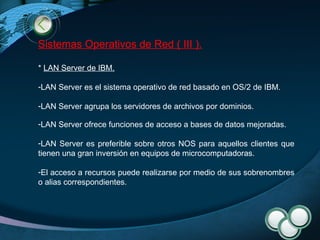 Sistemas Operativos de Red ( III ). *  LAN Server de IBM .   LAN Server es el sistema operativo de red basado en OS/2 de IBM. LAN Server agrupa los servidores de archivos por dominios.  LAN Server ofrece funciones de acceso a bases de datos mejoradas. LAN Server es preferible sobre otros NOS para aquellos clientes que tienen una gran inversión en equipos de microcomputadoras. El acceso a recursos puede realizarse por medio de sus sobrenombres o alias correspondientes. 
