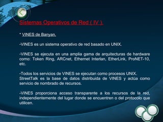 Sistemas Operativos de Red ( IV ). *  VINES de Banyan .   VINES es un sistema operativo de red basado en UNIX. VINES se ejecuta en una amplia gama de arquitecturas de hardware como: Token Ring, ARCnet, Ethernet Interlan, EtherLink, ProNET-10, etc. Todos los servicios de VINES se ejecutan como procesos UNIX. StreetTalk es la base de datos distribuida de VINES y actúa como servicio de nombrado de recursos. -VINES proporciona acceso transparente a los recursos de la red, independientemente del lugar donde se encuentren o del protocolo que utilicen.  