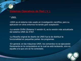 Sistemas Operativos de Red ( V ). *  UNIX . UNIX es el sistema más usado en investigación científica, pero su aplicación en otros entornos ha tenido gran aceptación. La versión SVR4 (Sistema V versión 4), es la versión más actualizada del sistema UNIX de AT&T. La filosofía original de diseño de UNIX fue la de distribuir la funcionalidad en pequeñas partes: los programas. En general, en las máquinas UNIX, los comandos no se ejecutarán físicamente en la computadora en la cual se está tecleando, sino en aquella a la que uno se ha conectado. 