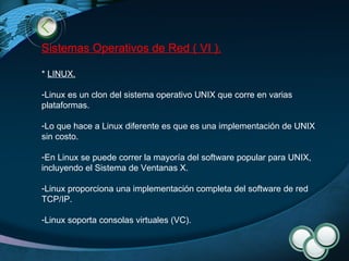 Sistemas Operativos de Red ( VI ). *  LINUX .   Linux es un clon del sistema operativo UNIX que corre en varias plataformas.  Lo que hace a Linux diferente es que es una implementación de UNIX sin costo. En Linux se puede correr la mayoría del software popular para UNIX, incluyendo el Sistema de Ventanas X. Linux proporciona una implementación completa del software de red TCP/IP. Linux soporta consolas virtuales (VC). 