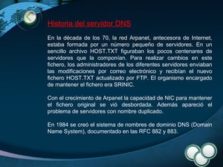 Historia del servidor DNS En la década de los 70, la red Arpanet, antecesora de Internet, estaba formada por un número pequeño de servidores. En un sencillo archivo HOST.TXT figuraban los pocos centenares de servidores que la componían. Para realizar cambios en este fichero, los administradores de los diferentes servidores enviaban las modificaciones por correo electrónico y recibían el nuevo fichero HOST.TXT actualizado por FTP. El organismo encargado de mantener el fichero era SRINIC.  Con el crecimiento de Arpanet la capacidad de NIC para mantener el fichero original se vió desbordada. Además apareció el problema de servidores con nombre duplicado.  En 1984 se creó el sistema de nombres de dominio DNS (Domain Name System), documentado en las RFC 882 y 883. 