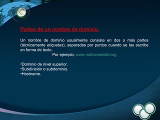 Partes de un nombre de dominio. Un nombre de dominio usualmente consiste en dos o más partes (técnicamente  etiquetas ), separadas por puntos cuando se las escribe en forma de texto.  Por ejemplo,  www.mohamedalid.org Dominio de nivel superior. Subdivisión o subdominio. Hostname. 