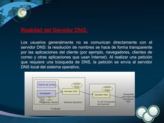 Realidad del Servidor DNS. Los usuarios generalmente no se comunican directamente con el servidor DNS: la resolución de nombres se hace de forma transparente por las aplicaciones del cliente (por ejemplo, navegadores, clientes de correo y otras aplicaciones que usan Internet). Al realizar una petición que requiere una búsqueda de DNS, la petición se envía al servidor DNS local del sistema operativo.  