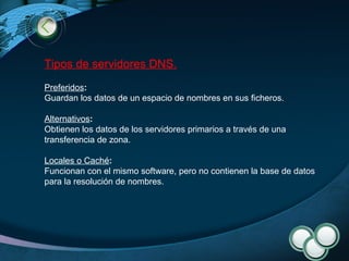 Tipos de servidores DNS. Preferidos :   Guardan los datos de un espacio de nombres en sus ficheros. Alternativos :   Obtienen los datos de los servidores primarios a través de una transferencia de zona. Locales o Caché :   Funcionan con el mismo software, pero no contienen la base de datos para la resolución de nombres. 