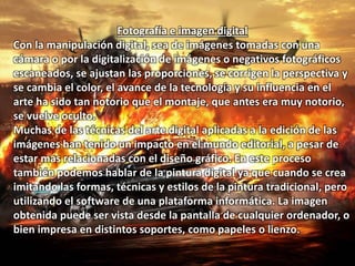 Fotografía e imagen digital 
Con la manipulación digital, sea de imágenes tomadas con una 
cámara o por la digitalización de imágenes o negativos fotográficos 
escaneados, se ajustan las proporciones, se corrigen la perspectiva y 
se cambia el color, el avance de la tecnología y su influencia en el 
arte ha sido tan notorio que el montaje, que antes era muy notorio, 
se vuelve oculto. 
Muchas de las técnicas del arte digital aplicadas a la edición de las 
imágenes han tenido un impacto en el mundo editorial, a pesar de 
estar mas relacionadas con el diseño gráfico. En este proceso 
también podemos hablar de la pintura digital ya que cuando se crea 
imitando las formas, técnicas y estilos de la pintura tradicional, pero 
utilizando el software de una plataforma informática. La imagen 
obtenida puede ser vista desde la pantalla de cualquier ordenador, o 
bien impresa en distintos soportes, como papeles o lienzo. 
 