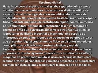 Escultura digital 
Hasta hace poco el espacio virtual estaba separado del real por el 
monitor de una computadora. Los escultores digitales utilizan el 
espacio virtual como lugar de creación, utilizando software de 
modelado en 3D, pero también pueden trasladar sus obras al espacio 
físico mediante maquinas de prototipado rápido, control numérico 
por computadora, sistema de sinterización láser, impresoras de 
chorro de tinta que pulverizan adhesivo u otras habituales en los 
laboratorios de diseño industrial o ingeniería, una especie de 
impresoras en tres dimensiones que traducen los objetos virtuales 
que el escultor digital crea al mundo físico en distintos materiales, 
como plásticos policarbonato, resinas plásticas y metales. 
Las maquinas de escultura digital están cada vez más presentes en 
empresas de diseño, agencias de servicios y estudios de escultura; 
maquinas de prototipado rápido se usan en clínicas dentales para 
realizar prótesis personalizadas y muchos despachos de arquitectura 
cuentan con instalaciones propias para la proyección de modelos. 
