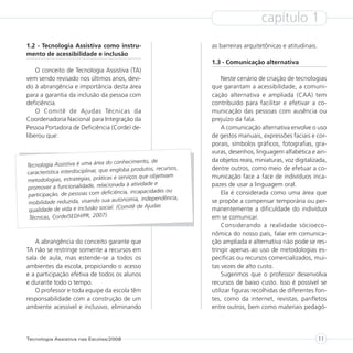 capítulo 1
1.2 - Tecnologia Assistiva como instru-                             as barreiras arquitetônicas e atitudinais.
mento de acessibilidade e inclusão
                                                                    1.3 - Comunicação alternativa
    O conceito de Tecnologia Assistiva (TA)
vem sendo revisado nos últimos anos, devi-                              Neste cenário de criação de tecnologias
do à abrangência e importância desta área                           que garantam a acessibilidade, a comuni-
para a garantia da inclusão da pessoa com                           cação alternativa e ampliada (CAA) tem
deficiência.                                                        contribuído para facilitar e efetivar a co-
    O Comitê de Ajudas Técnicas da                                  municação das pessoas com ausência ou
Coordenadoria Nacional para Integração da                           prejuízo da fala.
Pessoa Portadora de Deficiência (Corde) de-                             A comunicação alternativa envolve o uso
liberou que:                                                        de gestos manuais, expressões faciais e cor-
                                                                    porais, símbolos gráficos, fotografias, gra-
                                                                    vuras, desenhos, linguagem alfabética e ain-
                                        conhecimento, de            da objetos reais, miniaturas, voz digitalizada,
Tecnologia Assistiva é uma área do
                                      engloba produtos, recursos,   dentre outros, como meio de efetuar a co-
característica interdisciplinar, que
                                        e serviços que objetivam    municação face a face de indivíduos inca-
metodologias, estratégias, práticas
                                     ionada à atividade e           pazes de usar a linguagem oral.
promover a funcionalidade, relac
                                      ciência, incapacidades ou         Ela é considerada como uma área que
participação, de pessoas com defi
                                       autonomia, independência,
 mobilidade reduzida, visando sua                                   se propõe a compensar temporária ou per-
                                         (Comitê de Ajudas
 qualidade de vida e inclusão social.                               manentemente a dificuldade do indivíduo
 Técnicas, Corde/SEDH/PR, 2007).                                    em se comunicar.
                                                                        Considerando a realidade sócioeco-
                                                                    nômica do nosso país, falar em comunica-
   A abrangência do conceito garante que                            ção ampliada e alternativa não pode se res-
TA não se restringe somente a recursos em                           tringir apenas ao uso de metodologias es-
sala de aula, mas estende-se a todos os                             pecíficas ou recursos comercializados, mui-
ambientes da escola, propiciando o acesso                           tas vezes de alto custo.
e a participação efetiva de todos os alunos                             Sugerimos que o professor desenvolva
e durante todo o tempo.                                             recursos de baixo custo. Isso é possível se
   O professor e toda equipe da escola têm                          utilizar figuras recolhidas de diferentes fon-
responsabilidade com a construção de um                             tes, como da internet, revistas, panfletos
ambiente acessível e inclusivo, eliminando                          entre outros, bem como materiais pedagó-




Tecnologia Assistiva nas Escolas/2008                                                                            11
 