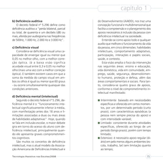 capítulo 1
b) Deficiência auditiva                            do Desenvolvimento (AAIDD), nos traz uma
   O decreto federal nº 5.296 define como          concepção funcional e multidimensional que
deficiência auditiva a “perda bilateral, parcial   facilita a compreensão e o planejamento dos
ou total, de quarenta e um decibéis (dB) ou        apoios necessários à inclusão da pessoa com
mais, aferida por audiograma nas freqüências       deficiência intelectual na sociedade.
de 500Hz, 1.000 Hz, 2.000 Hz e 3.000 Hz”.              Entende-se como apoio todo e qualquer
                                                   auxílio que melhore o funcionamento da vida
c) Deficiência visual                              da pessoa, em cinco dimensões: habilidades
    Considera-se deficiência visual uma ca-        intelectuais, comportamento adaptativo,
pacidade de enxergar igual ou menor que            participação, interações e papéis sociais,
0,05 no melhor olho, com a melhor corre-           saúde, e contexto.
ção óptica. Já a baixa visão significa                 Esta visão amplia o foco da intervenção
acuidade visual entre 0,3 e 0,05 no melhor         nas seguintes áreas: ensino e educação,
olho (mais uma vez com a melhor correção           vida doméstica, vida em comunidade, em-
óptica). E também existem casos em que a           prego, saúde, segurança, desenvolvimen-
soma da medida do campo visual em am-              to humano, proteção e defesa, além das
bos os olhos é igual ou menor que 60 graus         áreas comportamentais e sociais. Para tan-
- ou ocorre simultaneamente quaisquer das          to, considera-se quatro graus de apoios,
condições anteriores.                              conforme o nível de comprometimento in-
                                                   telectual manifestado:
d) Deficiência mental (intelectual)
    Segundo o decreto federal nº 5.296, de-           Intermitente: baseado em necessidades
ficiência mental é o “funcionamento inte-            específicas e oferecido em certos momen-
lectual significativamente inferior à média,         tos, por um determinado período (curto
com manifestação antes dos 18 anos e li-             prazo), com características episódicas (a
mitações associadas a duas ou mais áreas             pessoa nem sempre precisa do apoio) e
de habilidades adaptativas”. Hoje, quando            com intensidade variável;
se fala em inclusão escolar, o maior debate          Limitado: consistente durante atividades
gira em torno do acesso do aluno com de-             específicas, oferecido ao longo de um
ficiência intelectual, principalmente quan-          período (longo prazo), porém com tempo
do ele apresenta graves comprometimen-               limitado;
tos cognitivos.                                      Extensivo: é necessário apoio regular (di-
    São muitos os conceitos de deficiência           ário) em pelo menos alguns ambientes (es-
intelectual, mas o atual modelo da Associa-          cola, trabalho, lar) sem limitação quanto
ção Americana de Deficiências Intelectual e          ao tempo;

Tecnologia Assistiva nas Escolas/2008                                                      15
 