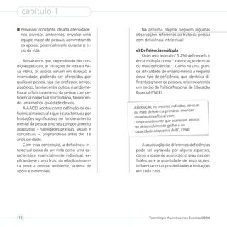 capítulo 1
  Pervasivo: constante, de alta intensidade,          Na próxima página, seguem algumas
  nos diversos ambientes, envolve uma              observações referentes ao trato da pessoa
  equipe maior de pessoas administrando            com deficiência intelectual:
  os apoios, potencialmente durante o ci-
  clo da vida.                                     e) Deficiência múltipla
                                                       O decreto federal nº 5.296 define defici-
    Ressaltamos que, dependendo das con-           ência múltipla como “a associação de duas
dições pessoais, as situações de vida e a fai-     ou mais deficiências”. Como há uma gran-
xa etária, os apoios variam em duração e           de dificuldade de entendimento a respeito
intensidade, podendo ser oferecidos por            desse tipo de deficiência, que identifica di-
qualquer pessoa, seja ela: professor, amigo,       ferentes grupos de pessoas, referenciaremos
psicólogo, familiar, entre outros, visando me-     um trecho da Política Nacional de Educação
lhorar o funcionamento da pessoa com de-           Especial (PNEE):
ficiência intelectual no cotidiano, favorecen-
do uma melhor qualidade de vida.
                                                                                      de duas
    A AAIDD adotou como definição de de-          Associação, no mesmo indivíduo,
                                                  ou mais deficiência primárias    (mental/
ficiência intelectual a que é caracterizada por
limitações significativas no funcionamento        visual/auditiva/física) com
                                                                                       atrasos
                                                  comprometimento que acarretam
mental da pessoa e no seu comportamento                                       al e na
                                                  no desenvolvimento glob
adaptativo – habilidades práticas, sociais e
                                                  capacidade adaptativa (MEC,1994).
conceituais –, originando-se antes dos 18
anos de idade.
    Com essa concepção, a deficiência in-              A associação de diferentes deficiências
telectual deixa de ser vista como uma ca-          pode ser agravada por alguns aspectos,
racterística essencialmente individual, ex-        como a idade de aquisição, o grau das de-
plicando-se como fruto da relação dinâmi-          ficiências e a quantidade de associações,
ca entre a pessoa, ambiente, sistema de            influenciando as possibilidades e limitações
apoio e dimensões.                                 em cada caso.




 16                                                        Tecnologia Assistiva nas Escolas/2008
 
