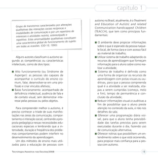 capítulo 1
                                                                 autismo no Brasil, atualmente, é o Treatment
                                        os por alterações        and Education of Autistic and related
   Grupo de transtornos caracterizad
                                        recíprocas e             Communication-handicapped Children
   qualitativas das interações sociais
                                           um repertório de      (TEACCH), que tem como princípios fun-
   modalidades de comunicação e por
                                          reotipado e            damentais:
   interesses e atividades restrito, este
                                          litativas constituem
   repetitivo. Estas anormalidades qua
                                       ionamento do sujeito
   uma característica global do func                               O ambiente deve propiciar informações
                                          3).
    em todas as ocasiões. (CID-10, 199                             sobre o que é esperado da pessoa naque-
                                                                   le local, de forma clara e com acesso fácil
                                                                   ao material de trabalho;
    Alguns autores classificam o autismo se-                       Utilizar sistema de trabalho adaptando os
gundo as competências ou características                           recursos de aprendizagem que forneçam
intelectuais, como de dois tipos:                                  informação para o aluno sobre como rea-
                                                                   lizar a atividade;
   Alto funcionamento (ou Síndrome de                               Sistema de trabalho é definido como
  Asperger): as pessoas são capazes de                             uma forma de organizar os recursos de
  acompanhar o currículo do ensino co-                             aprendizagem com pistas visuais ou au-
  mum, falar, desenvolver-se em uma pro-                           ditivas, para que a pessoa compreenda
  fissão e criar vínculos afetivos;                                qual é a atividade a ser realizada, eta-
  Baixo funcionamento: acompanhado de                              pas a serem cumpridas (começo, meio
  deficiência intelectual, ausência de fala e                      e fim), tempo de permanência e con-
  de contato visual, sem demonstrar inte-                          clusão da atividade;
  resse pelas pessoas ou pelos objetos.                            Reduzir informações visuais e auditivas a
                                                                   fim de possibilitar que o aluno preste
   Para compreender melhor o autismo, é                            atenção no conteúdo da aula, e não nos
preciso conhecer a tríade de suas manifes-                         detalhes da sala;
tações nas áreas da comunicação, compor-                            Oferecer uma programação diária visí-
tamento e interação social, centrando a pro-                       vel, para que o aluno tenha previsibili-
posta pedagógica nessas necessidades edu-                          dade das tarefas previstas para serem
cacionais especiais e lembrando que a in-                          executadas durante o dia, fazendo uso
tensidade, duração e freqüência dos proble-                        de comunicação alternativa;
mas comportamentais podem interferir no                            Oferecer rotinas que possibilitem um en-
desenvolvimento da aprendizagem.                                   tendimento sobre o que está ocorrendo,
   Um dos métodos de ensino mais utili-                            para propicar mais confiança para a pes-
zados para a educação de pessoas com                               soa com autismo.

Tecnologia Assistiva nas Escolas/2008                                                                     19
 