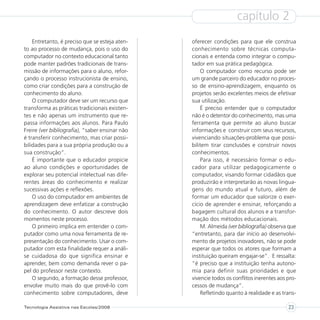 capítulo 2
    Entretanto, é preciso que se esteja aten-   oferecer condições para que ele construa
to ao processo de mudança, pois o uso do        conhecimento sobre técnicas computa-
computador no contexto educacional tanto        cionais e entenda como integrar o compu-
pode manter padrões tradicionais de trans-      tador em sua prática pedagógica.
missão de informações para o aluno, refor-          O computador como recurso pode ser
çando o processo instrucionista de ensino,      um grande parceiro do educador no proces-
como criar condições para a construção de       so de ensino-aprendizagem, enquanto os
conhecimento do aluno.                          projetos serão excelentes meios de efetivar
    O computador deve ser um recurso que        sua utilização.
transforma as práticas tradicionais existen-        É preciso entender que o computador
tes e não apenas um instrumento que re-         não é o detentor do conhecimento, mas uma
passa informações aos alunos. Para Paulo        ferramenta que permite ao aluno buscar
Freire (ver bibliografia), “saber ensinar não   informações e construir com seus recursos,
é transferir conhecimento, mas criar possi-     vivenciando situações-problema que possi-
bilidades para a sua própria produção ou a      bilitem tirar conclusões e construir novos
sua construção”.                                conhecimentos.
    É importante que o educador propicie            Para isso, é necessário formar o edu-
ao aluno condições e oportunidades de           cador para utilizar pedagogicamente o
explorar seu potencial intelectual nas dife-    computador, visando formar cidadãos que
rentes áreas do conhecimento e realizar         produzirão e interpretarão as novas lingua-
sucessivas ações e reflexões.                   gens do mundo atual e futuro, além de
    O uso do computador em ambientes de         formar um educador que valorize o exer-
aprendizagem deve enfatizar a construção        cício de aprender e ensinar, reforçando a
do conhecimento. O autor descreve dois          bagagem cultural dos alunos e a transfor-
momentos neste processo.                        mação dos métodos educacionais.
    O primeiro implica em entender o com-           M. Almeida (ver bibliografia) observa que
putador como uma nova ferramenta de re-         “entretanto, para dar início ao desenvolvi-
presentação do conhecimento. Usar o com-        mento de projetos inovadores, não se pode
putador com esta finalidade requer a análi-     esperar que todos os atores que formam a
se cuidadosa do que significa ensinar e         instituição queiram engajar-se”. E ressalta:
aprender, bem como demanda rever o pa-          “é preciso que a instituição tenha autono-
pel do professor neste contexto.                mia para definir suas prioridades e que
    O segundo, a formação desse professor,      vivencie todos os conflitos inerentes aos pro-
envolve muito mais do que provê-lo com          cessos de mudança”.
conhecimento sobre computadores, deve               Refletindo quanto à realidade e as trans-

Tecnologia Assistiva nas Escolas/2008                                                     23
 