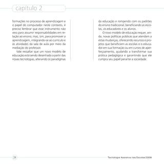 capítulo 2
formações no processo de aprendizagem e      da educação e rompendo com os padrões
o papel do computador neste contexto, é      do ensino tradicional, beneficiando as esco-
preciso lembrar que esse instrumento não     las, os educadores e os alunos.
veio para assumir responsabilidades em re-       O novo modelo de educação requer, ain-
lação ao ensino, mas, sim, para promover a   da, novas políticas públicas que atendam a
aprendizagem, integrando-se ao currículo e   estas mudanças, oferecendo recursos e pro-
às atividades da sala de aula por meio da    jetos que beneficiem as escolas e o educa-
mediação do professor.                       dor em sua formação ou em cursos de aper-
   Vale ressaltar que um novo modelo de      feiçoamento, ajudando a transformar sua
educação está sendo desenhado a partir das   prática pedagógica e garantindo que ele
novas tecnologias, alterando os paradigmas   cumpra seu papel perante a sociedade.




24                                                  Tecnologia Assistiva nas Escolas/2008
 