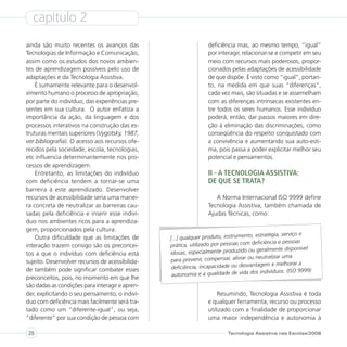 capítulo 2
ainda são muito recentes os avanços das                          deficiência mas, ao mesmo tempo, “igual”
Tecnologias de Informação e Comunicação,                         por interagir, relacionar-se e competir em seu
assim como os estudos dos novos ambien-                          meio com recursos mais poderosos, propor-
tes de aprendizagem possíveis pelo uso de                        cionados pelas adaptações de acessibilidade
adaptações e da Tecnologia Assistiva.                            de que dispõe. É visto como “igual”, portan-
    É sumamente relevante para o desenvol-                       to, na medida em que suas “diferenças”,
vimento humano o processo de apropriação,                        cada vez mais, são situadas e se assemelham
por parte do indivíduo, das experiências pre-                    com as diferenças intrínsecas existentes en-
sentes em sua cultura. O autor enfatiza a                        tre todos os seres humanos. Esse indivíduo
importância da ação, da linguagem e dos                          poderá, então, dar passos maiores em dire-
processos interativos na construção das es-                      ção à eliminação das discriminações, como
truturas mentais superiores (Vygotsky, 1987,                     conseqüência do respeito conquistado com
ver bibliografia). O acesso aos recursos ofe-                    a convivência e aumentando sua auto-esti-
recidos pela sociedade, escola, tecnologias,                     ma, pois passa a poder explicitar melhor seu
etc influencia determinantemente nos pro-                        potencial e pensamentos.
cessos de aprendizagem.
    Entretanto, as limitações do indivíduo                       II - A TECNOLOGIA ASSISTIVA:
com deficiência tendem a tornar-se uma                           DE QUE SE TRATA?
barreira à este aprendizado. Desenvolver
recursos de acessibilidade seria uma manei-                         A Norma Internacional ISO 9999 define
ra concreta de neutralizar as barreiras cau-                     Tecnologia Assistiva, também chamada de
sadas pela deficiência e inserir esse indiví-                    Ajudas Técnicas, como:
duo nos ambientes ricos para a aprendiza-
gem, proporcionados pela cultura.
                                                                                       estratégia, serviço e
    Outra dificuldade que as limitações de       [...] qualquer produto, instrumento,
                                                                                     deficiência e pessoas
interação trazem consigo são os preconcei-       prática, utilizado por pessoas com
                                                                                       geralmente disponível
tos a que o indivíduo com deficiência está       idosas, especialmente produzido ou
                                                  para prevenir, compensar, aliviar ou neutralizar uma
sujeito. Desenvolver recursos de acessibilida-                                           gem e melhorar a
de também pode significar combater esses          deficiência, incapacidade ou desvanta
                                                  autonomia e a qualidade de vida    dos indivíduos. (ISO 9999)
preconceitos, pois, no momento em que lhe
são dadas as condições para interagir e apren-
der, explicitando o seu pensamento, o indiví-                        Resumindo, Tecnologia Assistiva é toda
duo com deficiência mais facilmente será tra-                    e qualquer ferramenta, recurso ou processo
tado como um “diferente-igual”, ou seja,                         utilizado com a finalidade de proporcionar
“diferente” por sua condição de pessoa com                       uma maior independência e autonomia à

26                                                                        Tecnologia Assistiva nas Escolas/2008
 