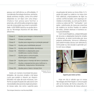 capítulo 2
pessoa com deficiência ou dificuldades. É                              visualização de textos ou livros (foto 1); fi-
considerada Tecnologia Assistiva, portanto,                            xação do papel ou caderno na mesa com
desde artefatos simples, como uma colher                               fitas adesivas; engrossadores de lápis ou
adaptada ou um lápis com uma empu-                                     caneta confeccionados com esponjas en-
nhadura mais grossa para facilitar a                                   roladas e amarradas, ou com punho de bi-
preensão, até sofisticados programas espe-                             cicleta ou tubos de PVC “recheados” com
ciais de computador que visam à acessibili-                            epóxi, substituição da mesa por pranchas
dade. A ISO 9999 classifica as ajudas técni-                           de madeira ou acrílico fixadas na cadeira
cas ou Tecnologia Assistiva em dez áreas                               de rodas, órteses diversas e inúmeras ou-
diferentes:                                                            tras possibilidades.
                                                                           Com muita freqüência, a disponibilização
  Classe 3      Ajudas para terapia e treinamento                      de recursos e adaptações bastante simples
                                                                       e artesanais, às vezes construídos por seus
  Classe 6      Órteses e próteses
                                                                       próprios professores, torna-se a diferença,
  Classe 9      Ajudas para segurança e proteção pessoal               para determinados alunos com deficiência,
  Classe 12     Ajudas para mobilidade pessoal                         entre poder ou não estudar e aprender jun-
                                                                       to com seus colegas.
  Classe 15     Ajudas para atividades domésticas                                                              Foto 1
  Classe 18     Mobiliário e adaptações para
                residências e outros móveis
  Classe 21     Ajudas para a comunicação,
                informação e sinalização
  Classe 24     Ajudas para o manejo de bens e produtos
  Classe 27     Ajudas e equipamentos para melhorar o
                ambiente, maquinaria e ferramentas
  Classe 30     Ajudas para o lazer e tempo livre
                                                 Tradução: Prof. Dr.
                                                    Antonio Nunes
    Existe um número incontável de possi-
bilidades, de recursos simples e de baixo                                        Suporte para texto ou livro
custo que podem e devem ser disponi-
bilizados nas salas de aula inclusivas, con-                              Hoje em dia é sabido que as novas
forme as especificações de cada aluno com                              Tecnologias de Informação e Comunicação
necessidades educacionais especiais presen-                            vêm se tornando, de forma crescente, im-
te nessas salas, tais como: suportes para                              portantes instrumentos de nossa cultura e

Tecnologia Assistiva nas Escolas/2008                                                                            27
 