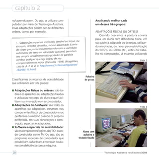 capítulo 2
no/ aprendizagem. Ou seja, se utiliza o com-                                        Analisando melhor cada
putador por meio de Tecnologia Assistiva.                                           um desses três grupos:
Essas adaptações podem ser de diferentes
ordens, como, por exemplo:                                                          ADAPTAÇÕES FÍSICAS OU ÓRTESES
                                                                                       Quando buscamos a postura correta
                                                                                    para um aluno com deficiência física, em
                                              sensível ao toque, ou
     [...] adaptações especiais, como tela                                          sua cadeira adaptada ou de rodas, utilizan-
                                           se alavancado à parte
     ao sopro, detector de ruídos, mou                                              do almofadas, ou faixas para estabilização
                                         voluntário e varredura
     do corpo que possui movimento                                                  do tronco, ou velcro etc., antes do traba-
                                             ajustável, permitem
     automática de itens em velocidade                                              lho no computador, já estamos utilizando
                                            ador de paralisia
      seu uso por virtualmente todo port
                                            de seu
      cerebral qualquer que seja o grau                                                                                   Foto 2
                                            a, 1994). (Magalhães,
      comprometimento motor (Capovill
                                           c5.cl/ieinvestiga/actas/
      Leila N. A. P. et al, in http://www.
      ribie98/111.html)

                                                                        Pulseira
Classificamos os recursos de acessibilidade                            de pesos
que utilizamos em três grupos:

  Adaptações físicas ou órteses: são to-
  dos e os aparelhos ou adaptações fixadas
  e utilizadas no corpo do aluno e que faci-
  litam sua interação com o computador;
  Adaptações de hardware: são todos os
                                                                                                                          Foto 3
  aparelhos ou adaptações presentes nos
  componentes físicos do computador e nos
  periféricos ou mesmo quando os próprios
  periféricos, em suas concepções e cons-
  trução, especiais e adaptados;
  Softwares especiais de acessibilidade:
  são os componentes lógicos das TICs quan-                           Aluno com
  do construídos como TA. Ou seja, são os                              pulseira e
  programas especiais de computador que                           teclado fixado
  possibilitam ou facilitam a interação do alu-
  no com deficiência com a máquina.

30                                                                                         Tecnologia Assistiva nas Escolas/2008
 