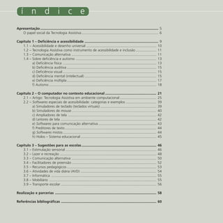 í n d i c e
Apresentação ........................................................................................................................ 5
   O papel social da Tecnologia Assistiva .............................................................................. 6

Capítulo 1 – Deficiência e acessibilidade ........................................................................... 9
   1.1 – Acessibilidade e desenho universal ....................................................................... 10
   1.2 – Tecnologia Assistiva como instrumento de acessibilidade e inclusão ..................... 11
   1.3 – Comunicação alternativa ...................................................................................... 11
   1.4 – Sobre deficiência e autismo .................................................................................. 13
         a) Deficiência física ............................................................................................... 13
         b) Deficiência auditiva ........................................................................................... 15
         c) Deficiência visual ............................................................................................... 15
         d) Deficiência mental (intelectual) ......................................................................... 15
         e) Deficiência múltipla ........................................................................................... 17
         f) Autismo ............................................................................................................. 18

Capítulo 2 – O computador no contexto educacional ....................................................                              21
   2.1 – Artigo: Tecnologia Assistiva em ambiente computacional .....................................                               25
   2.2 – Softwares especiais de acessibilidade: categorias e exemplos ...............................                               39
         a) Simuladores de teclado (teclados virtuais) .........................................................                    39
         b) Simuladores de mouse ......................................................................................             40
         c) Ampliadores de tela ..........................................................................................          42
         d) Leitores de tela .................................................................................................      42
         e) Softwares para comunicação alternativa ...........................................................                      43
         f) Preditores de texto .............................................................................................       44
         g) Softwares mistos ...............................................................................................        44
         h) Holos – Sistema educacional .............................................................................               45

Capítulo 3 – Sugestões para as escolas ............................................................................                 46
   3.1 – Estimulação sensorial ............................................................................................         46
   3.2 – Lazer e recreação ..................................................................................................       48
   3.3 – Comunicação alternativa ......................................................................................             50
   3.4 – Facilitadores de preensão ......................................................................................           52
   3.5 – Recursos pedagógicos ...........................................................................................           53
   3.6 – Atividades de vida diária (AVD) .............................................................................              54
   3.7 – Informática ...........................................................................................................    55
   3.8 – Mobiliário .............................................................................................................   55
   3.9 – Transporte escolar .................................................................................................       56

Realização e parcerias ....................................................................................................... 58

Referências bibliográficas ................................................................................................. 60


  4                                                                                                                     Tecnologia Assistiva nas Escolas/2008
 