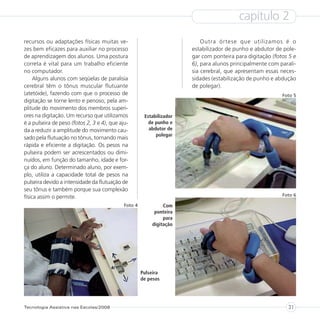 capítulo 2
recursos ou adaptações físicas muitas ve-                                  Outra órtese que utilizamos é o
zes bem eficazes para auxiliar no processo                             estabilizador de punho e abdutor de pole-
de aprendizagem dos alunos. Uma postura                                gar com ponteira para digitação (fotos 5 e
correta é vital para um trabalho eficiente                             6), para alunos principalmente com parali-
no computador.                                                         sia cerebral, que apresentam essas neces-
     Alguns alunos com seqüelas de paralisia                           sidades (estabilização de punho e abdução
cerebral têm o tônus muscular flutuante                                de polegar).
(atetóide), fazendo com que o processo de                                                                  Foto 5
digitação se torne lento e penoso, pela am-
plitude do movimento dos membros superi-
ores na digitação. Um recurso que utilizamos           Estabilizador
é a pulseira de peso (fotos 2, 3 e 4), que aju-          de punho e
da a reduzir a amplitude do movimento cau-               abdutor de
                                                            polegar
sado pela flutuação no tônus, tornando mais
rápida e eficiente a digitação. Os pesos na
pulseira podem ser acrescentados ou dimi-
nuídos, em função do tamanho, idade e for-
ça do aluno. Determinado aluno, por exem-
plo, utiliza a capacidade total de pesos na
pulseira devido a intensidade da flutuação de
seu tônus e também porque sua complexão
física assim o permite.                                                                                    Foto 6

                                             Foto 4            Com
                                                           ponteira
                                                               para
                                                          digitação




                                                      Pulseira
                                                      de pesos




Tecnologia Assistiva nas Escolas/2008                                                                        31
 